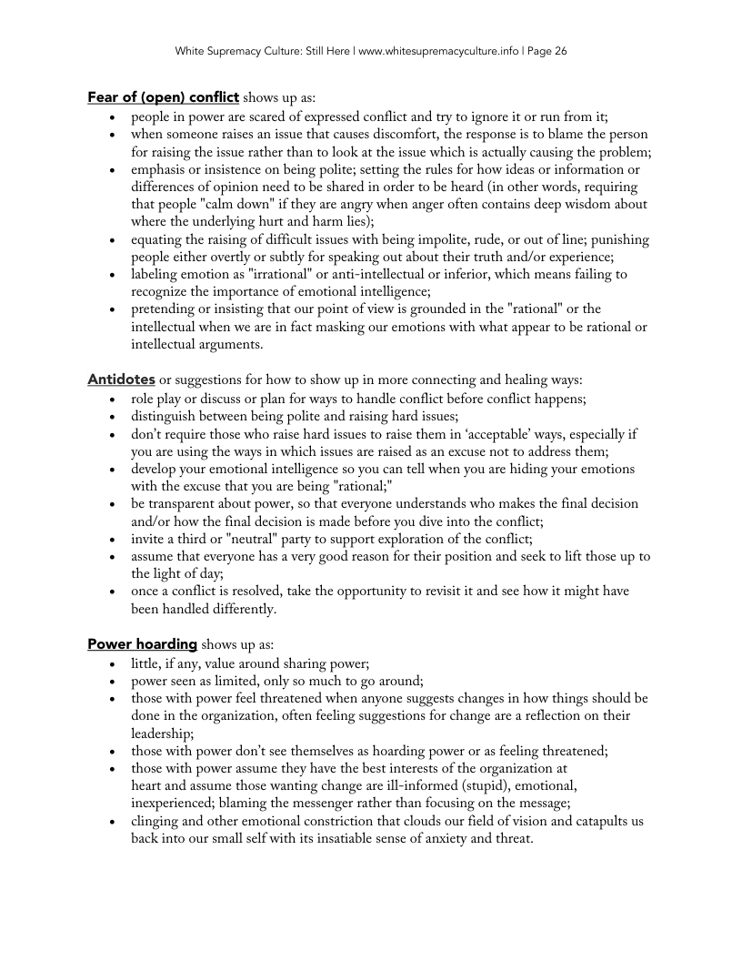 White Supremacy Culure: Stll Here | www.whitesupremacyculture.info | Page 26 Fear of (open) conflict shows up as: Antidotes or suggestions for how to show up in more connecting and healing ways: Power hoarding shows up a people in power are scared of expressed conflict and try to ignore it or run from if; when someone raises an issue that causes discomfort, the response is to blame the person for raising the issue rather than to look at the issue which is actually causing the problem;, emphasis or insistence on being polite; setting the rules for how ideas or information or differences of opinion need to be shared in order to be heard (in other words, requiring that people "calm down" if they are angry when anger often contains deep wisdom about where the underlying hurt and harm lies); equating the raising of difficult issues with being impolite, rude, or out of line; punishing people cither overdy or subtly for speaking out about their truth and/or experience; labeling emotion as "irrational” or anti-intellectual or inferior, which means failing to recognize the importance of emotional intelligence; pretending or insisting that our point of view is grounded in the "rational" or the intellectual when we are in fact masking our emotions with what appear to be rational or intellectual arguments. ol play or discuss or plan for ways to handle conflict before conflict happens; distinguish between being polite and raising hard issucs; don’t require those who raise hard issues to raise them in ‘acceptable’ ways, especially if you are using the ways in which issucs are raised as an excuse not to address them; develop your emotional intelligence so you can tell when you are hiding your emotions with the excuse that you are being "rational;" be transparent about power, so that everyone understands who makes the final decision and/or how the final decision is made before you dive into the conflict; invite a third or "neutral” party to support exploration of the conflict; assume that everyone has a very good reason for their position and seck to lift those up to the light of day; once a conflict i resolved, take the opportunity to revisit it and sce how it might have been handled differently. litele, if any, value around sharing power; power seen as limited, only so much to go around; those with power feel threatencd when anyone suggests changes in how things should be done in the organization, often feeling suggestions for change are a reflection on their leadership; those with power don’t sce themselves as hoarding power or as fecling threatened; those with power assume they have the best interests of the organization at heart and assume those wanting change are ill-informed (stupid), emotional, inexperienced; blaming the messenger rather than focusing on the message; clinging and other emotional constriction that clouds our field of vision and catapults us back into our small sclf with its insatiable sensc of anxiety and threat.
